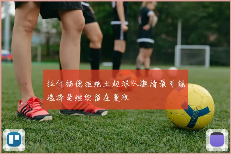 拉什福德拒绝土超球队邀请最可能选择是继续留在曼联